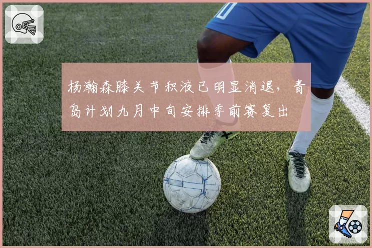 杨瀚森膝关节积液已明显消退，青岛计划九月中旬安排季前赛复出