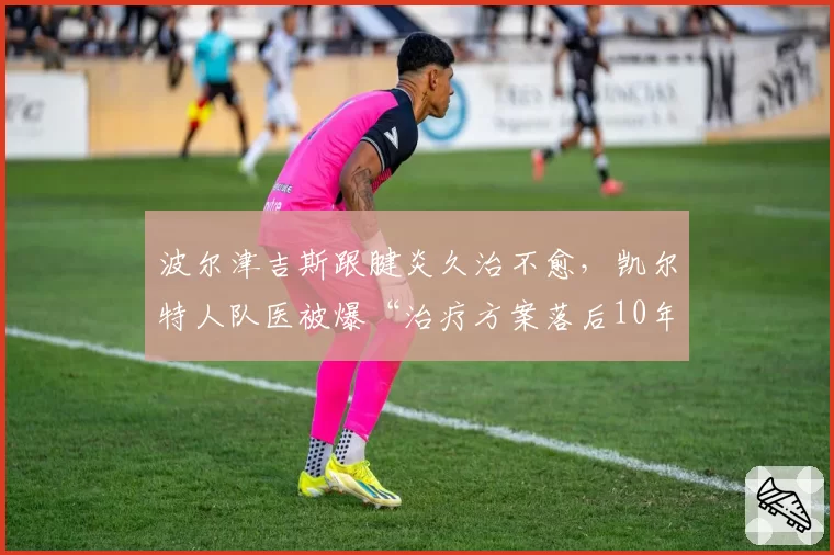 波尔津吉斯跟腱炎久治不愈，凯尔特人队医被爆“治疗方案落后10年”
