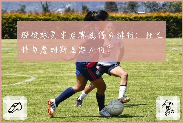 现役球员季后赛总得分排行：杜兰特与詹姆斯差距几何？