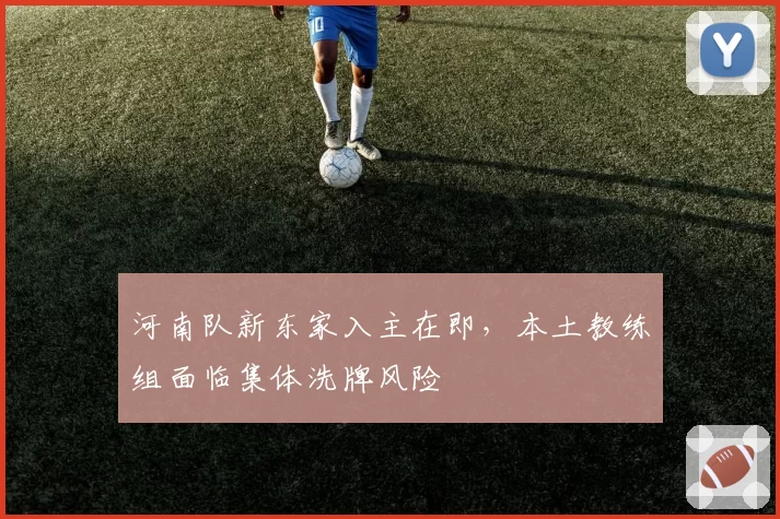 河南队新东家入主在即,本土教练组面临集体洗牌风险