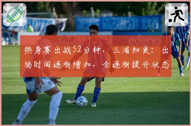 热身赛出战52分钟,三浦知良:出场时间逐渐增加,会逐渐提升状态