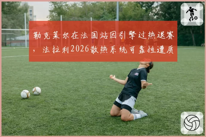 勒克莱尔在法国站因引擎过热退赛，法拉利2026散热系统可靠性遭质疑