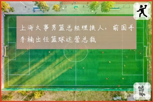 上海久事男篮总经理换人，前国手李楠出任篮球运营总裁
