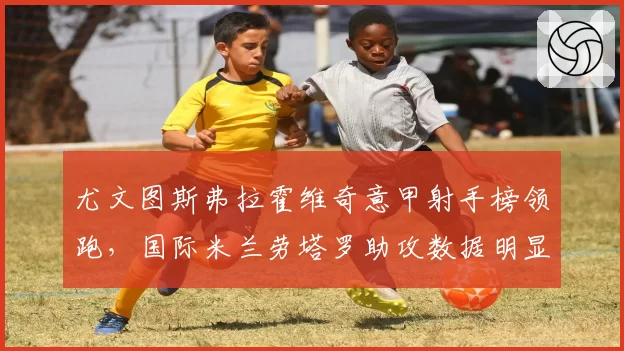 尤文图斯弗拉霍维奇意甲射手榜领跑，国际米兰劳塔罗助攻数据明显逊色