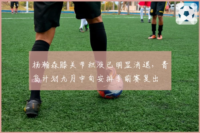 杨瀚森膝关节积液已明显消退，青岛计划九月中旬安排季前赛复出