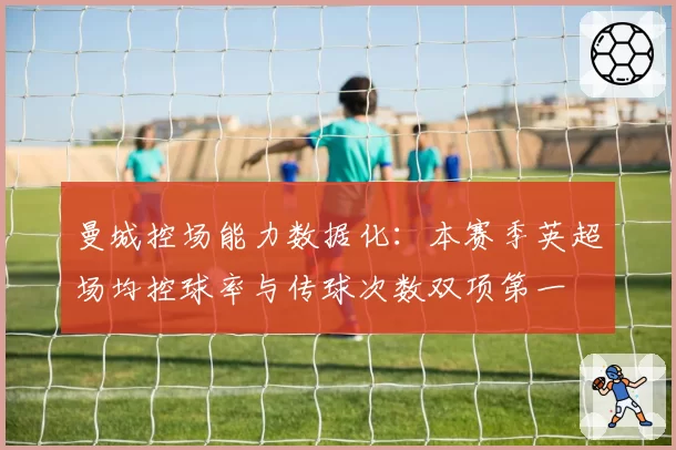 曼城控场能力数据化：本赛季英超场均控球率与传球次数双项第一