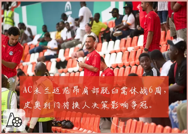 AC米兰迈尼昂肩部脱臼需休战6周，皮奥利门将换人决策影响争冠。