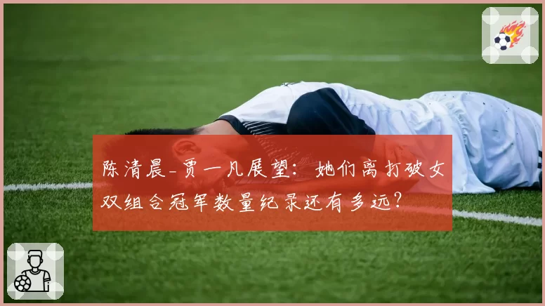 陈清晨_贾一凡展望：她们离打破女双组合冠军数量纪录还有多远？
