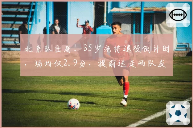 北京队出局!35岁老将退役倒计时,场均仅2.9分,提前送走两队友