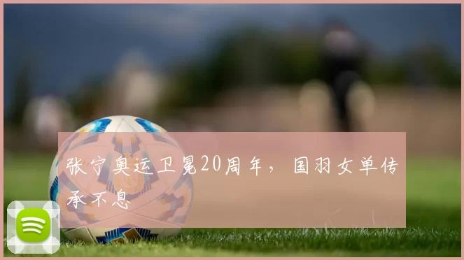 张宁奥运卫冕20周年,国羽女单传承不息