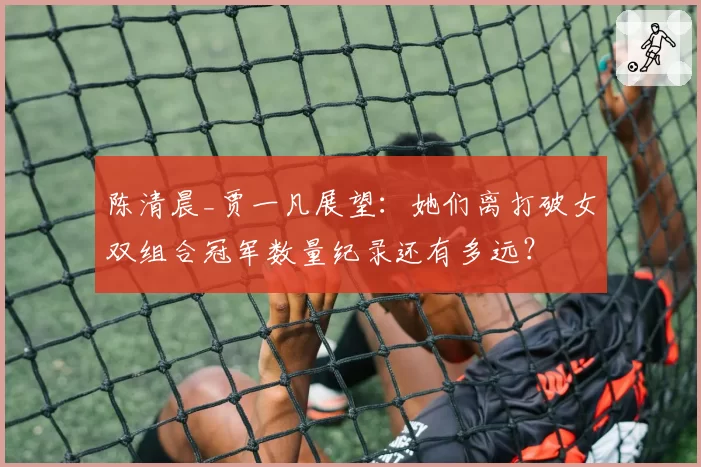 陈清晨_贾一凡展望：她们离打破女双组合冠军数量纪录还有多远？