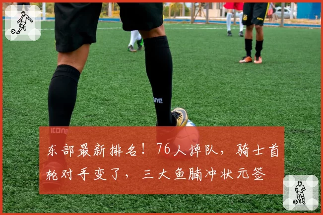 东部最新排名！76人掉队，骑士首轮对手变了，三大鱼腩冲状元签