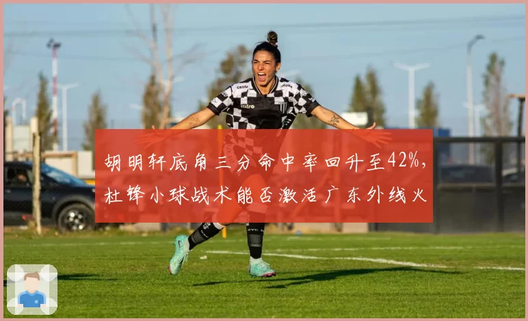 胡明轩底角三分命中率回升至42%，杜锋小球战术能否激活广东外线火力