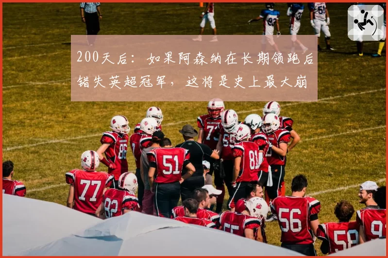 200天后：如果阿森纳在长期领跑后错失英超冠军，这将是史上最大崩盘——阿尔特塔可能永远无法恢复