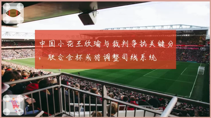 中国小花王欣瑜与裁判争执关键分，联合会杯或将调整司线系统
