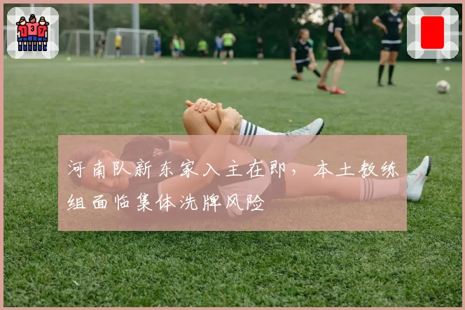 河南队新东家入主在即,本土教练组面临集体洗牌风险