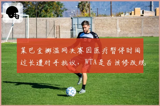 莱巴金娜温网决赛因医疗暂停时间过长遭对手抗议，WTA是否该修改规则引热议