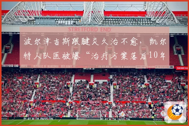 波尔津吉斯跟腱炎久治不愈，凯尔特人队医被爆“治疗方案落后10年”