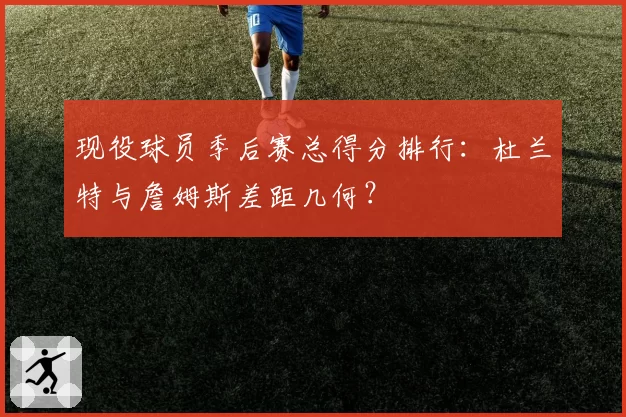 现役球员季后赛总得分排行：杜兰特与詹姆斯差距几何？