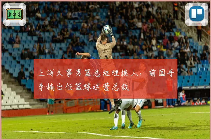 上海久事男篮总经理换人，前国手李楠出任篮球运营总裁
