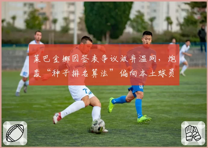 莱巴金娜因签表争议放弃温网,炮轰“种子排名算法”偏向本土球员