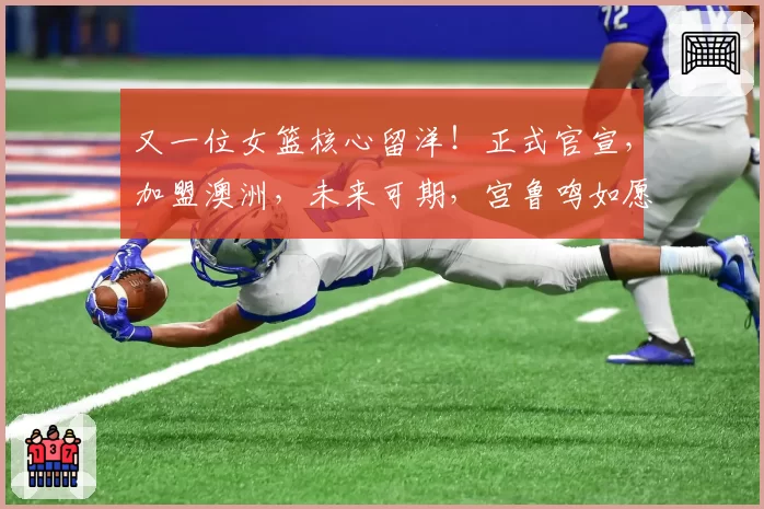 又一位女篮核心留洋！正式官宣，加盟澳洲，未来可期，宫鲁鸣如愿