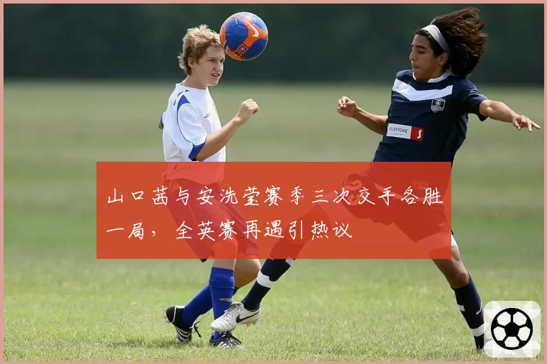 山口茜与安洗莹赛季三次交手各胜一局,全英赛再遇引热议