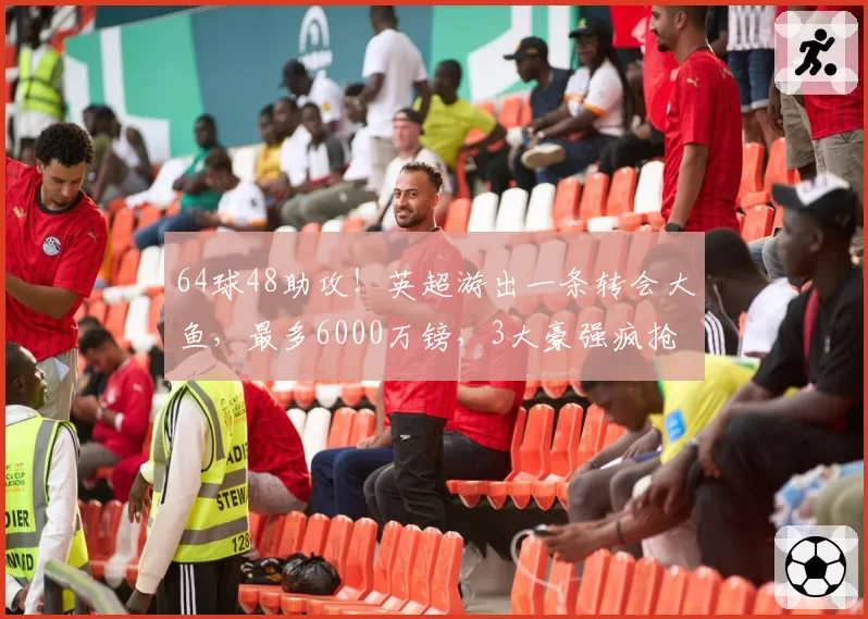 64球48助攻！英超游出一条转会大鱼，最多6000万镑，3大豪强疯抢