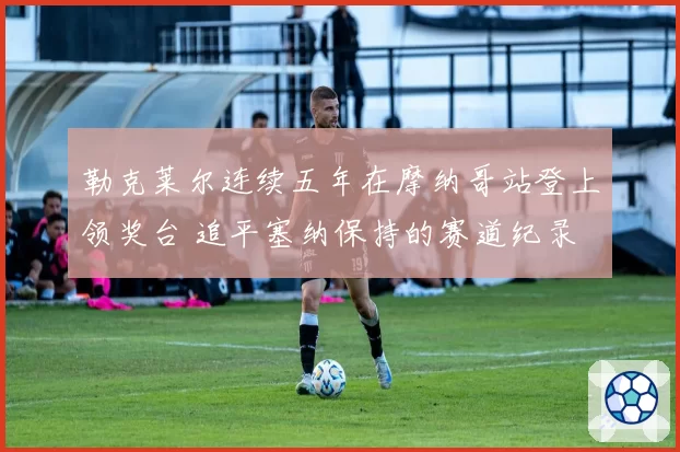 勒克莱尔连续五年在摩纳哥站登上领奖台 追平塞纳保持的赛道纪录
