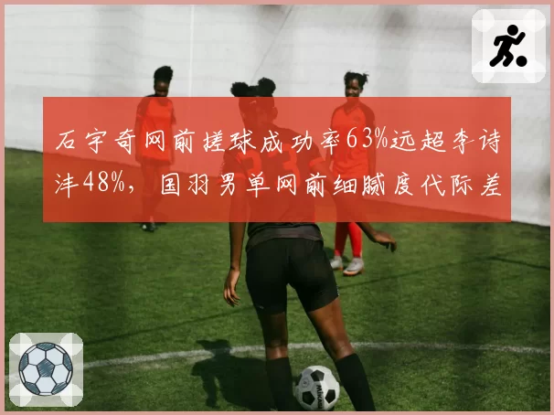 石宇奇网前搓球成功率63%远超李诗沣48%,国羽男单网前细腻度代际差距显著