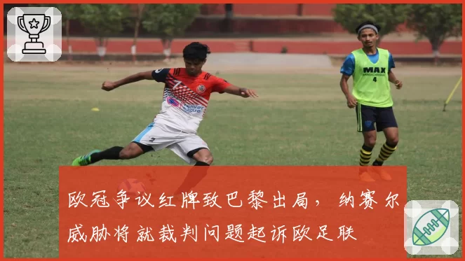 欧冠争议红牌致巴黎出局,纳赛尔威胁将就裁判问题起诉欧足联