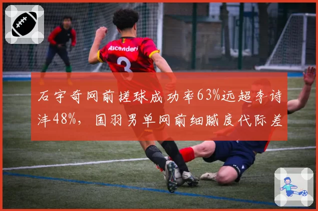 石宇奇网前搓球成功率63%远超李诗沣48%，国羽男单网前细腻度代际差距显著