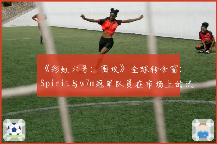 《彩虹六号:围攻》全球转会窗:Spirit与w7m冠军队员在市场上的流动性与需求差异
