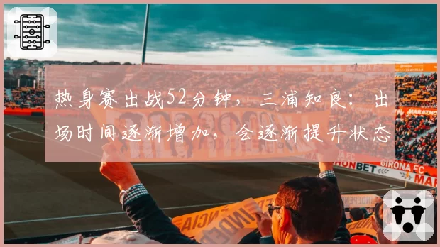 热身赛出战52分钟,三浦知良:出场时间逐渐增加,会逐渐提升状态