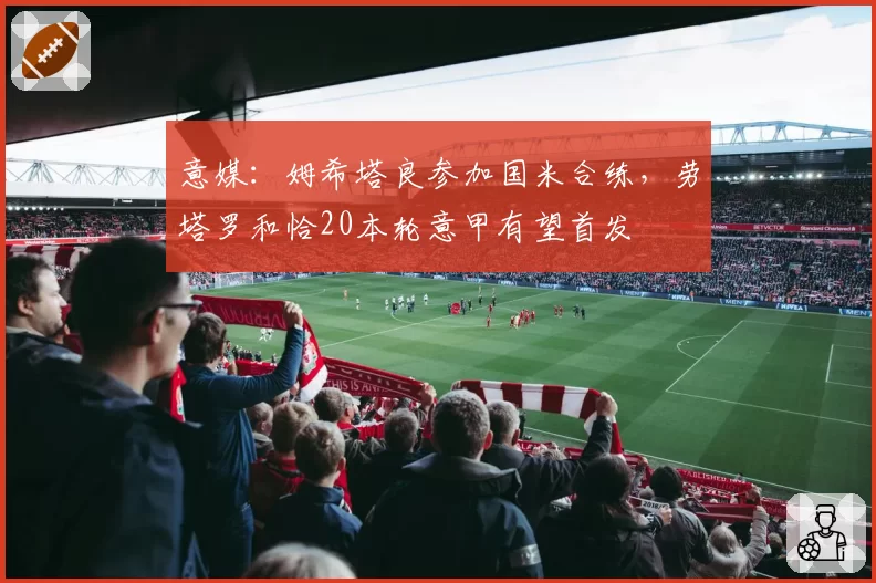 意媒：姆希塔良参加国米合练，劳塔罗和恰20本轮意甲有望首发