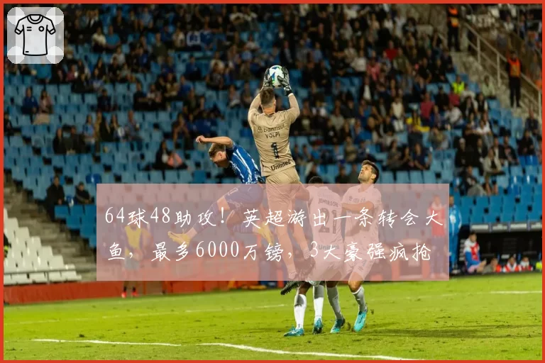 64球48助攻！英超游出一条转会大鱼，最多6000万镑，3大豪强疯抢