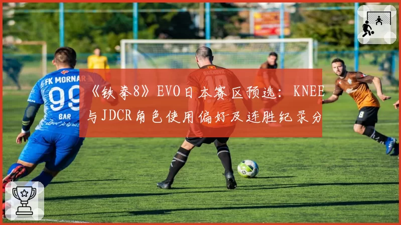 《铁拳8》EVO日本赛区预选：KNEE与JDCR角色使用偏好及连胜纪录分析