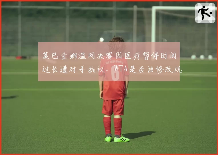 莱巴金娜温网决赛因医疗暂停时间过长遭对手抗议，WTA是否该修改规则引热议