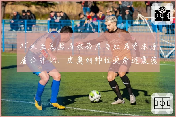 AC米兰总监马尔蒂尼与红鸟资本矛盾公开化,皮奥利帅位受牵连震荡