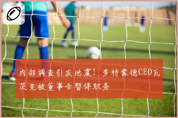 内部调查引发地震！多特蒙德CEO瓦茨克被董事会暂停职务