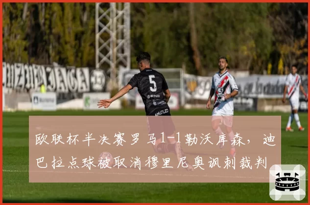 欧联杯半决赛罗马1-1勒沃库森,迪巴拉点球被取消穆里尼奥讽刺裁判偏袒