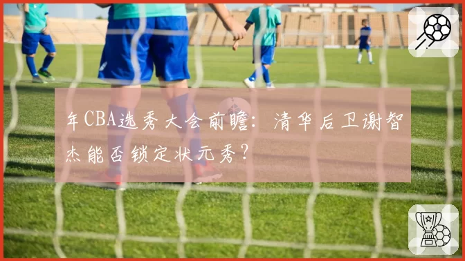 年CBA选秀大会前瞻：清华后卫谢智杰能否锁定状元秀？
