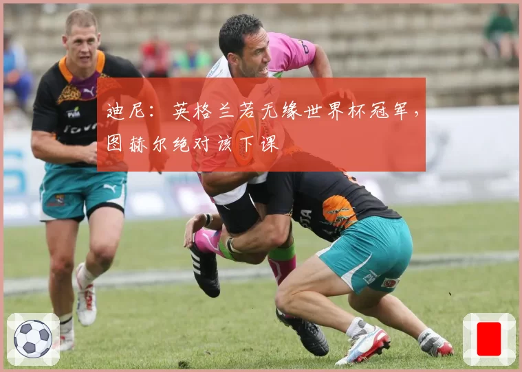 迪尼：英格兰若无缘世界杯冠军，图赫尔绝对该下课