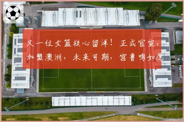 又一位女篮核心留洋！正式官宣，加盟澳洲，未来可期，宫鲁鸣如愿