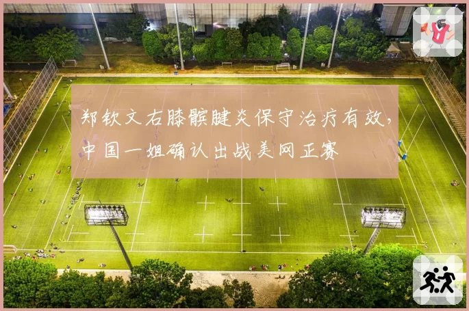 郑钦文右膝髌腱炎保守治疗有效，中国一姐确认出战美网正赛