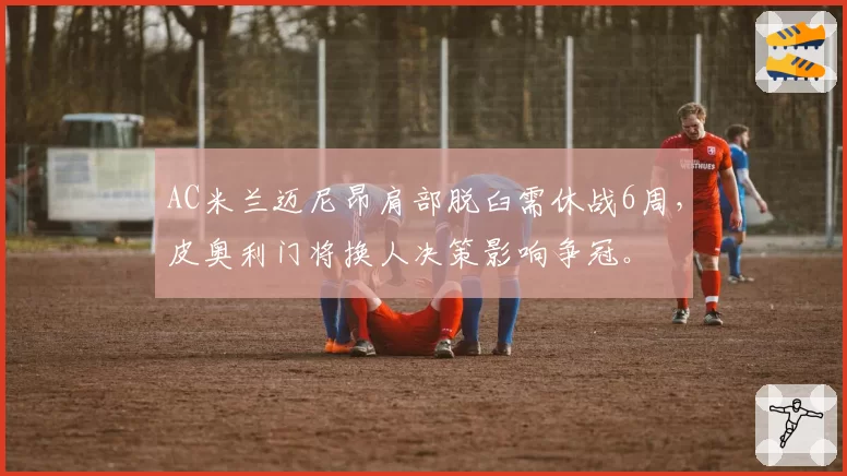 AC米兰迈尼昂肩部脱臼需休战6周，皮奥利门将换人决策影响争冠。