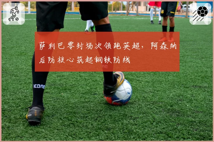 萨利巴零封场次领跑英超,阿森纳后防核心筑起钢铁防线