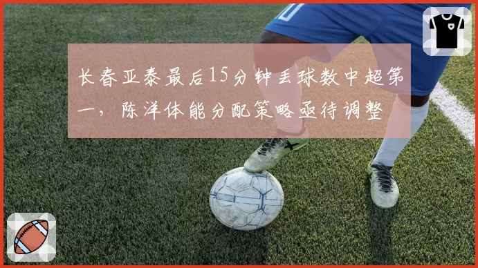 长春亚泰最后15分钟丢球数中超第一，陈洋体能分配策略亟待调整