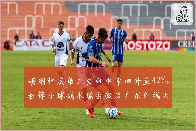 胡明轩底角三分命中率回升至42%，杜锋小球战术能否激活广东外线火力