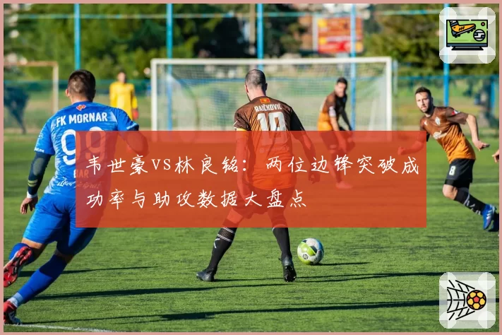 韦世豪vs林良铭:两位边锋突破成功率与助攻数据大盘点